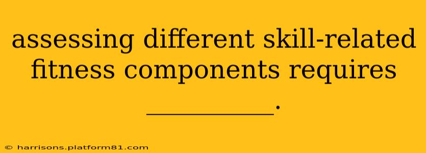 assessing different skill-related fitness components requires __________.
