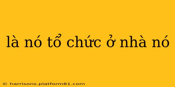 là nó tổ chức ở nhà nó