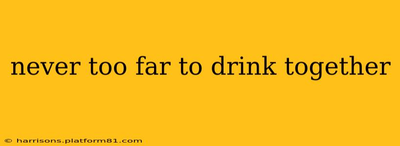 never too far to drink together