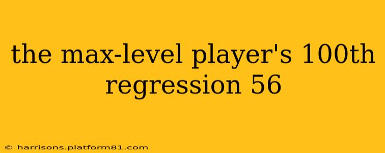 the max-level player's 100th regression 56
