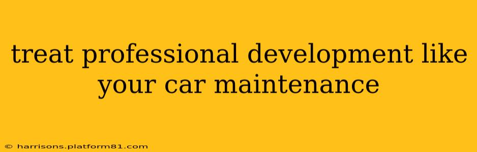 treat professional development like your car maintenance