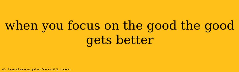 when you focus on the good the good gets better